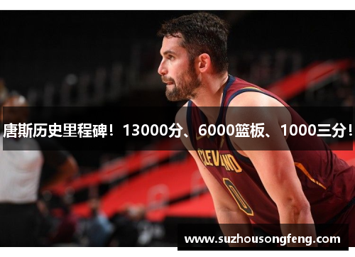 唐斯历史里程碑！13000分、6000篮板、1000三分！